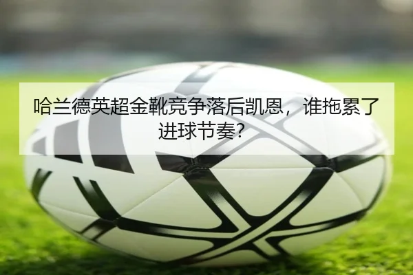 哈兰德英超金靴竞争落后凯恩，谁拖累了进球节奏？